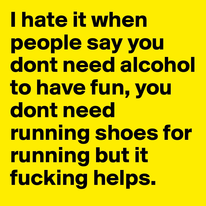 I hate it when people say you dont need alcohol to have fun, you dont need running shoes for running but it fucking helps. 