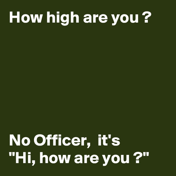 How high are you ?






No Officer,  it's      "Hi, how are you ?"