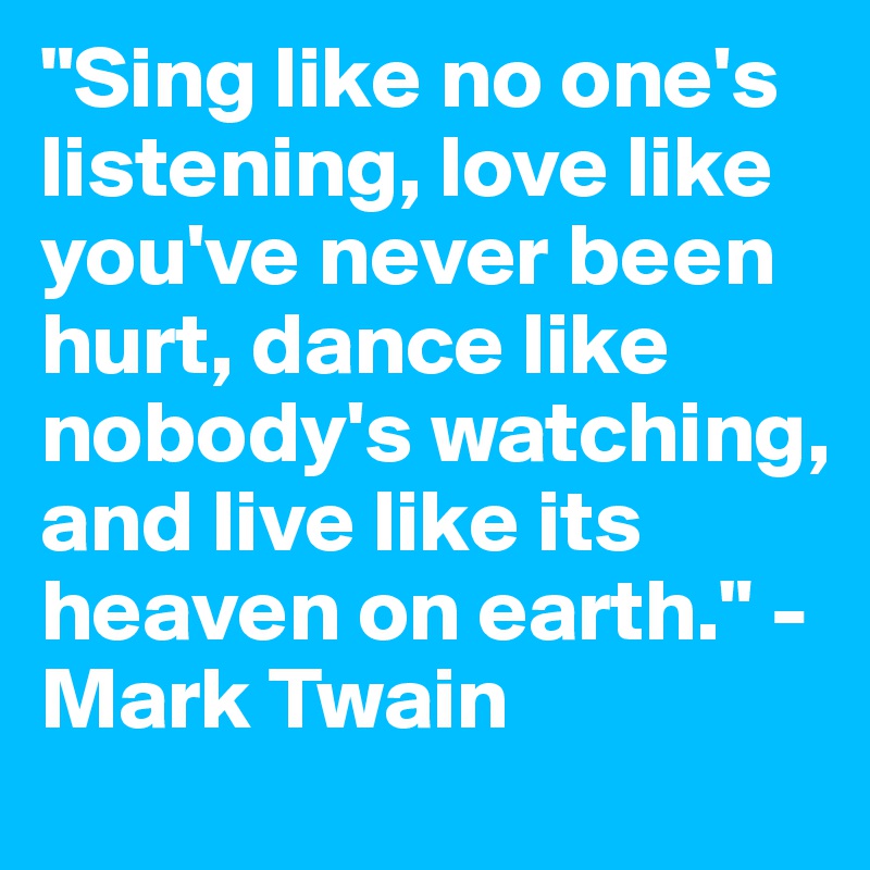 "Sing like no one's listening, love like you've never been hurt, dance like nobody's watching, and live like its heaven on earth." -Mark Twain
