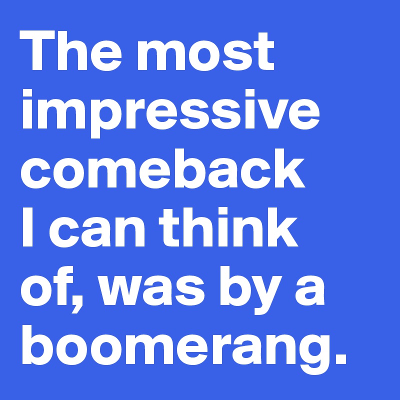 The most impressive 
comeback 
I can think 
of, was by a boomerang. 