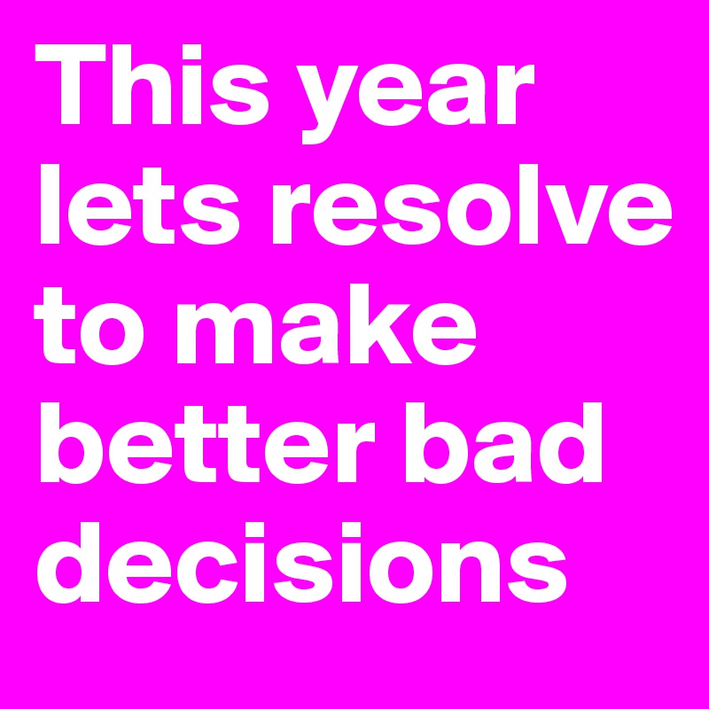 This year lets resolve to make better bad decisions