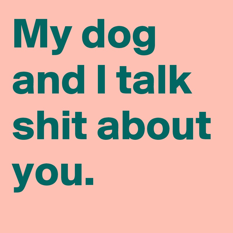 My dog and I talk shit about you.