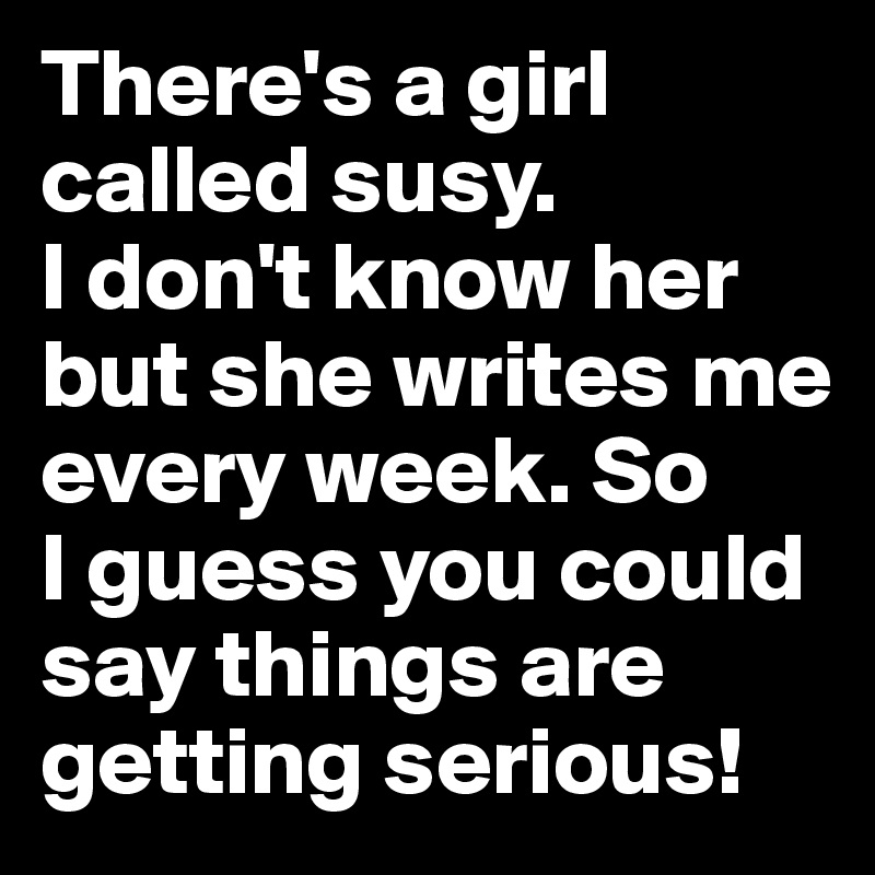 There's a girl called susy.
I don't know her but she writes me every week. So 
I guess you could say things are getting serious!
