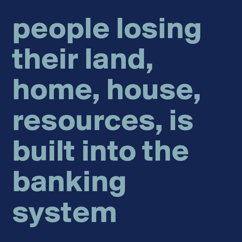 people losing their land, home, house, resources, is built into the banking system