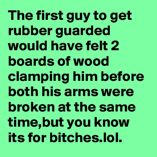 The first guy to get rubber guarded would have felt 2 boards of wood clamping him before both his arms were broken at the same time,but you know its for bitches.lol.