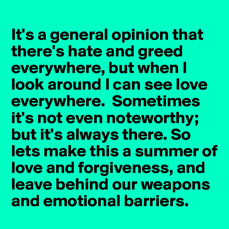 
It's a general opinion that there's hate and greed everywhere, but when I look around I can see love everywhere.  Sometimes it's not even noteworthy; but it's always there. So lets make this a summer of love and forgiveness, and leave behind our weapons and emotional barriers.