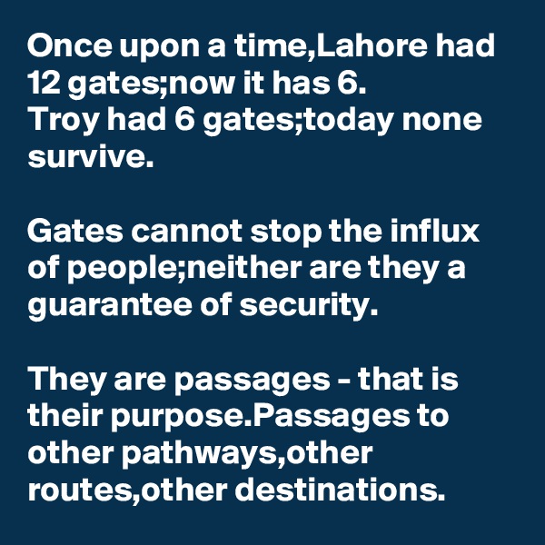 Once upon a time,Lahore had 12 gates;now it has 6.
Troy had 6 gates;today none survive.

Gates cannot stop the influx of people;neither are they a guarantee of security.

They are passages - that is their purpose.Passages to other pathways,other routes,other destinations.
