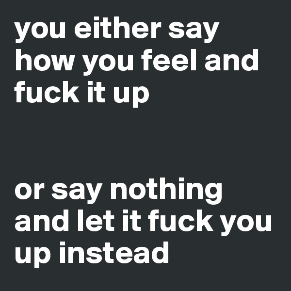you either say how you feel and fuck it up


or say nothing and let it fuck you up instead 