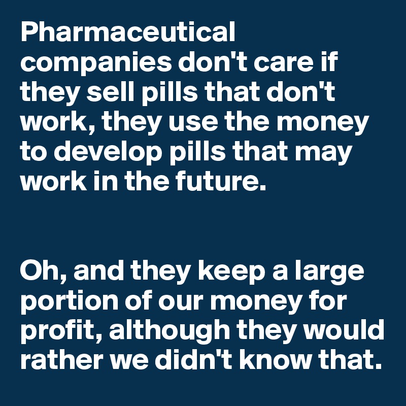 Pharmaceutical companies don't care if they sell pills that don't work, they use the money to develop pills that may work in the future.


Oh, and they keep a large portion of our money for profit, although they would rather we didn't know that.