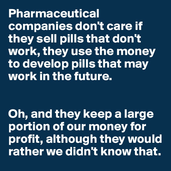 Pharmaceutical companies don't care if they sell pills that don't work, they use the money to develop pills that may work in the future.


Oh, and they keep a large portion of our money for profit, although they would rather we didn't know that.
