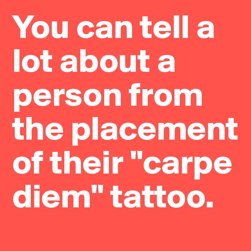 You can tell a lot about a person from the placement of their "carpe diem" tattoo.