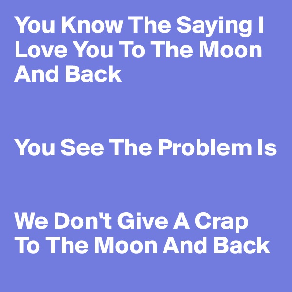 You Know The Saying I Love You To The Moon And Back 


You See The Problem Is


We Don't Give A Crap To The Moon And Back