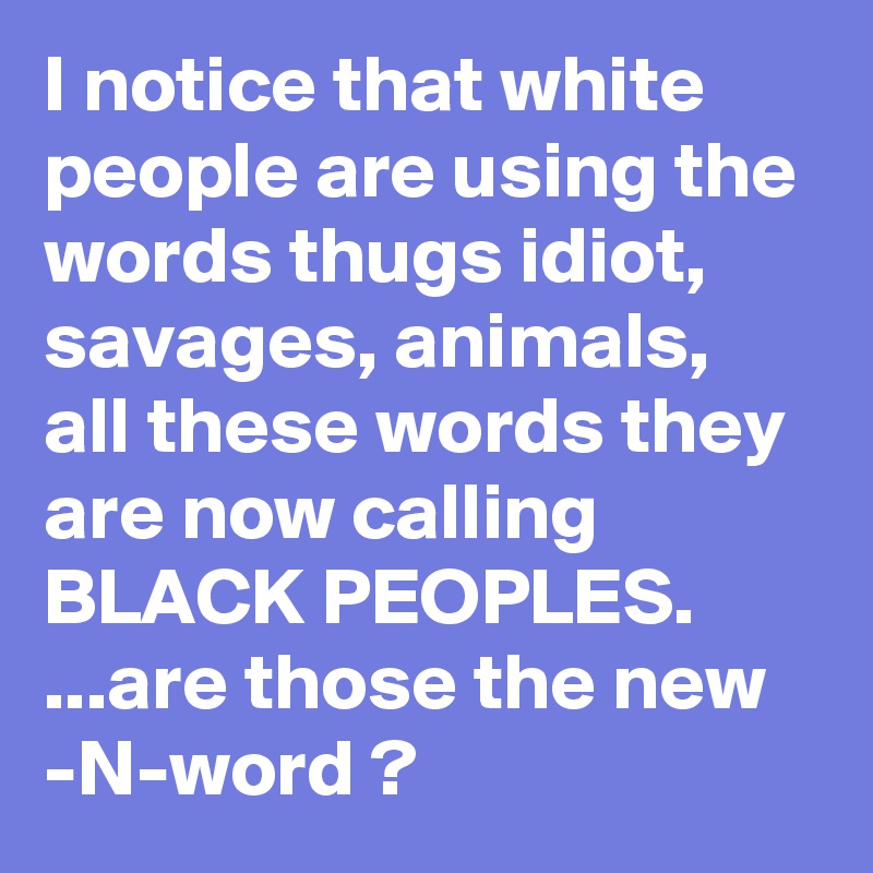 I notice that white people are using the words thugs idiot, savages, animals, all these words they are now calling BLACK PEOPLES. ...are those the new -N-word ?