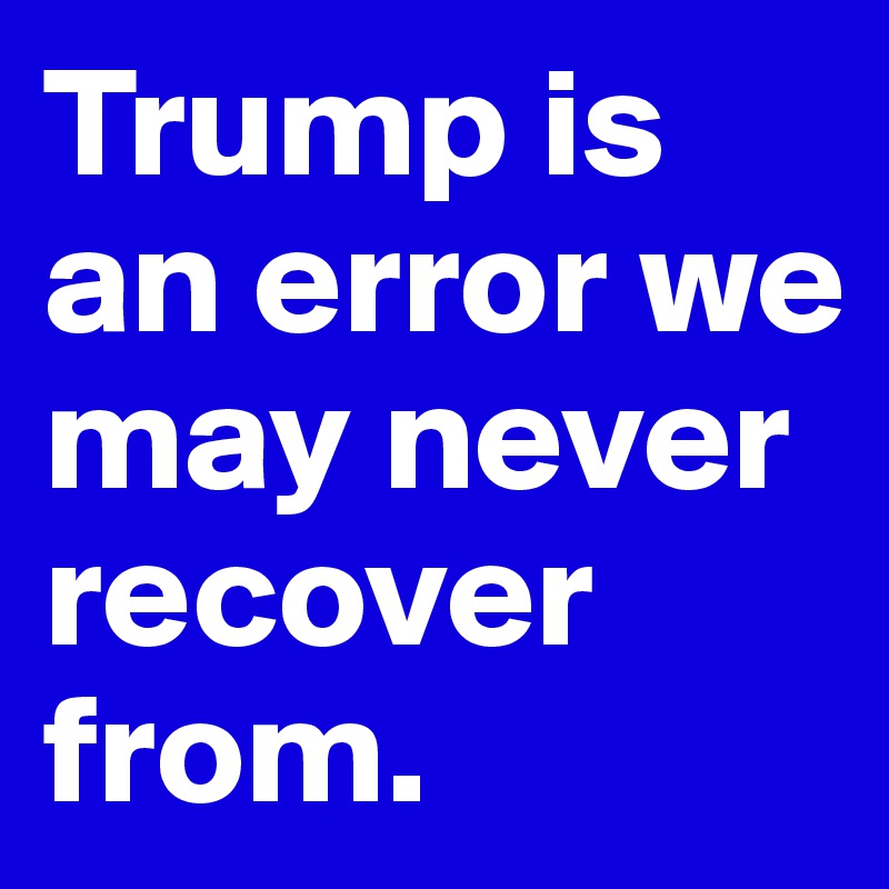 Trump is an error we may never recover from. 