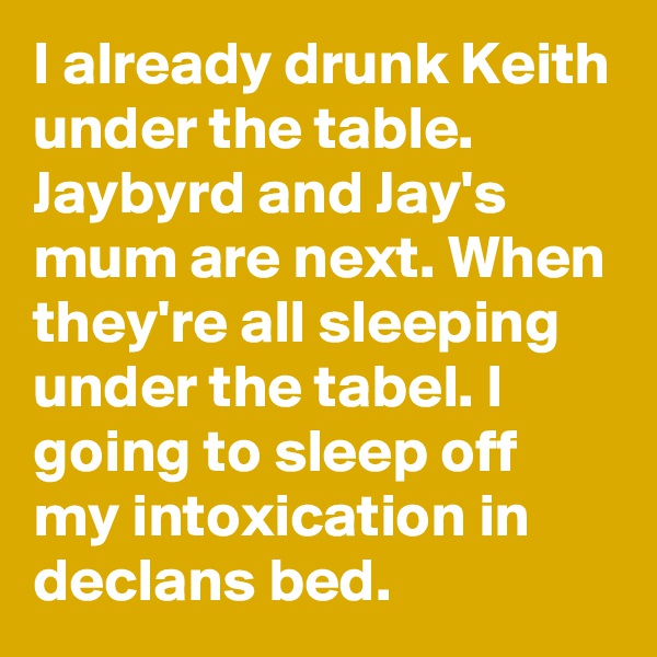 I already drunk Keith under the table. Jaybyrd and Jay's mum are next. When they're all sleeping under the tabel. I going to sleep off my intoxication in declans bed. 