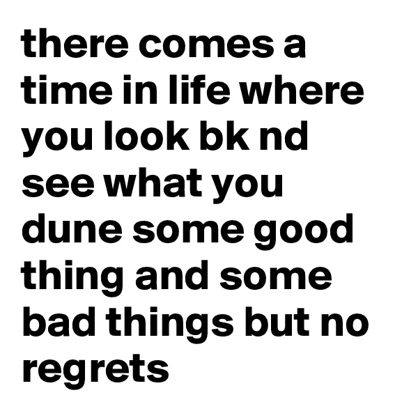 there comes a time in life where you look bk nd see what you dune some good thing and some bad things but no regrets 