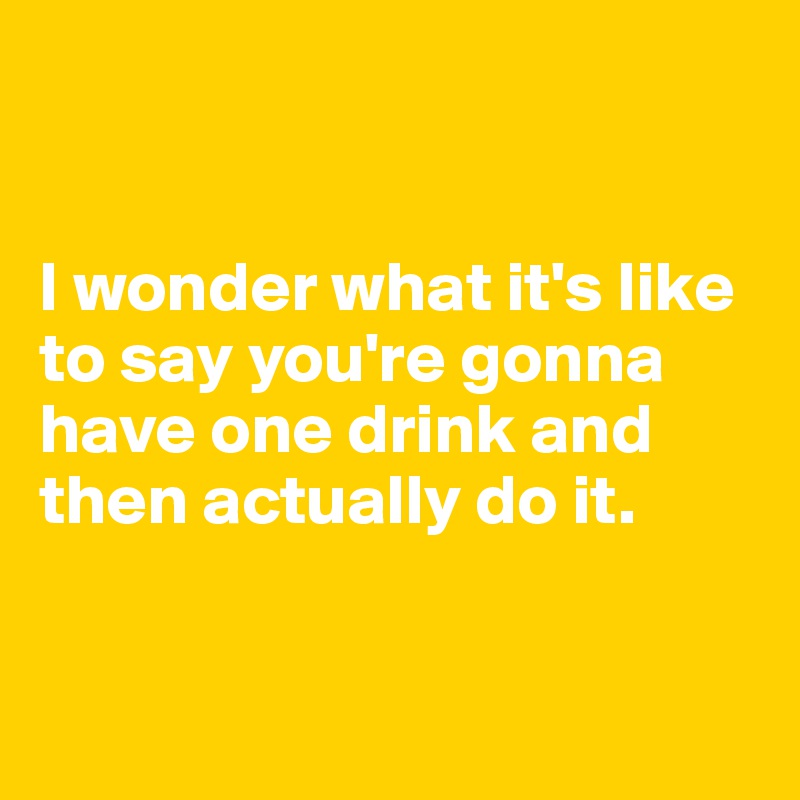 


I wonder what it's like to say you're gonna have one drink and then actually do it.


