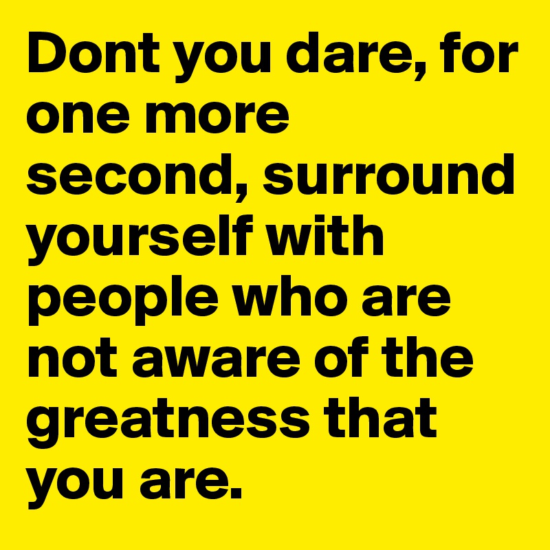 Dont you dare, for one more second, surround yourself with people who are not aware of the greatness that you are. 