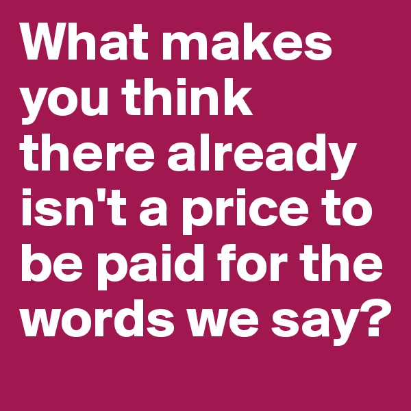 What makes you think there already isn't a price to be paid for the words we say?