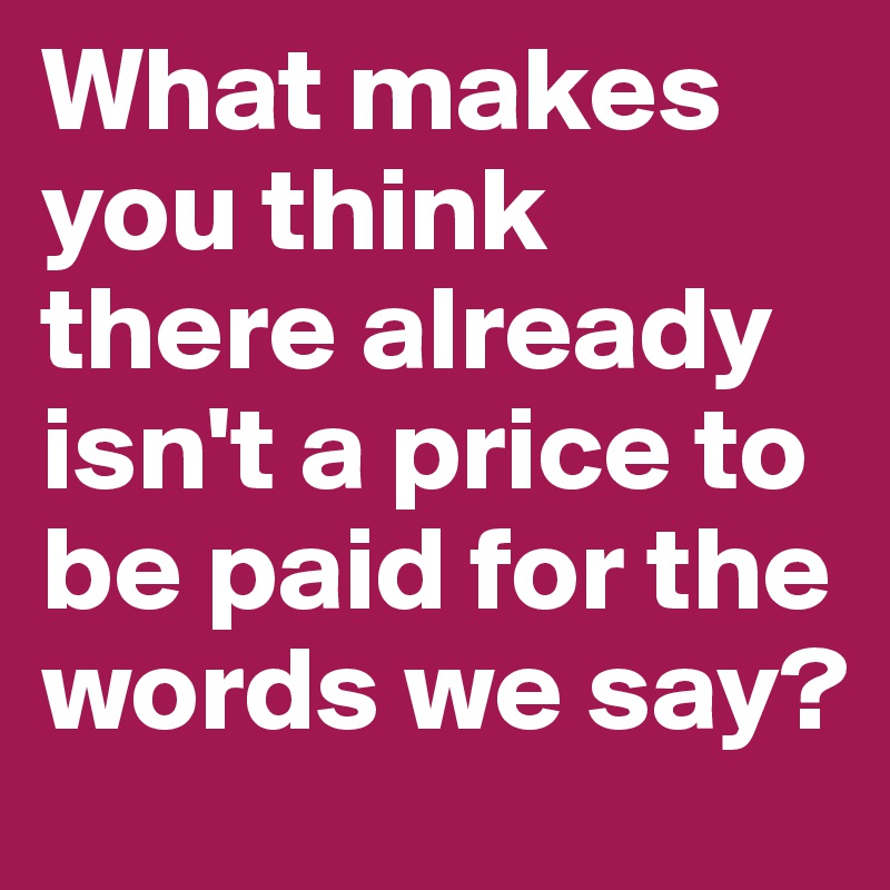 What makes you think there already isn't a price to be paid for the words we say?