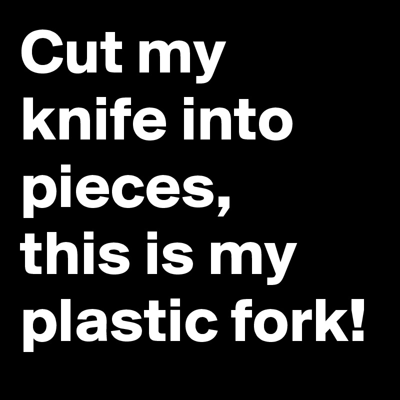 Cut my knife into pieces,
this is my plastic fork!