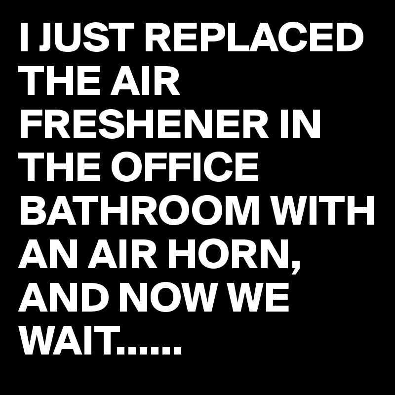 I JUST REPLACED THE AIR FRESHENER IN THE OFFICE BATHROOM WITH AN AIR HORN, 
AND NOW WE WAIT......