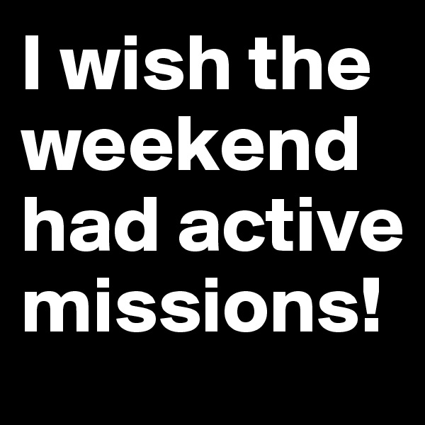 I wish the weekend had active missions! 
