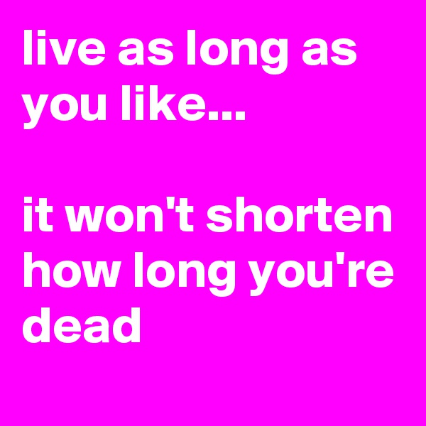 live as long as you like...

it won't shorten how long you're dead