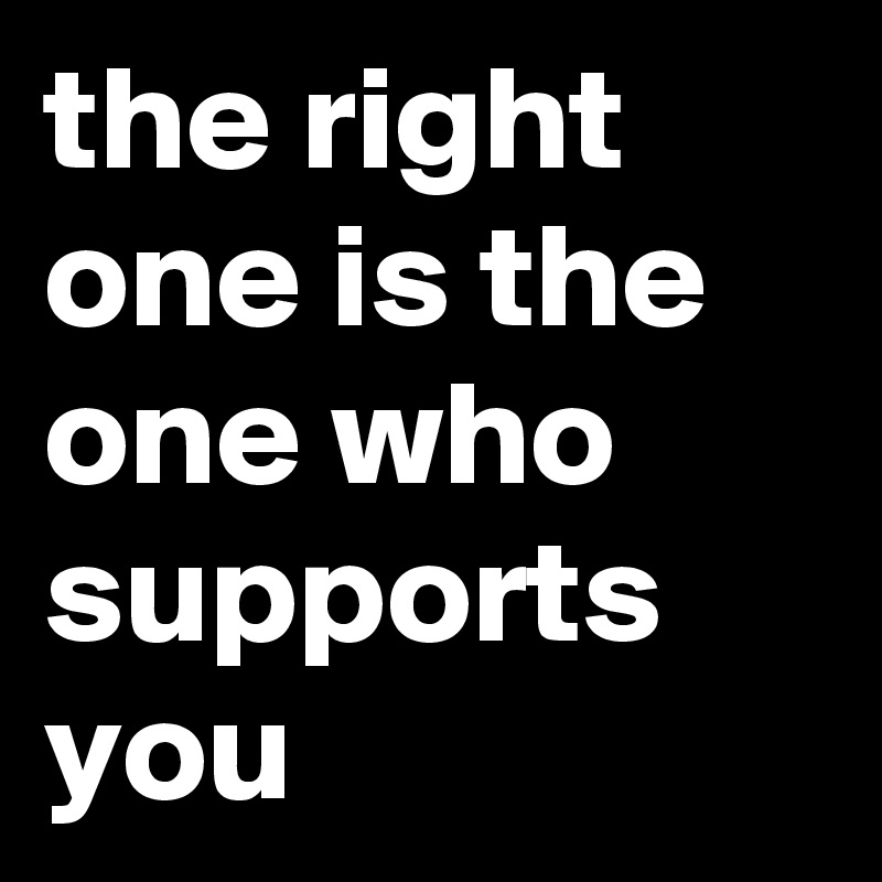 the right one is the one who supports you