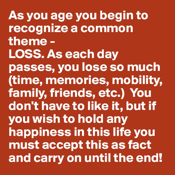 As you age you begin to recognize a common theme -
LOSS. As each day passes, you lose so much (time, memories, mobility, family, friends, etc.)  You don't have to like it, but if you wish to hold any happiness in this life you must accept this as fact and carry on until the end!