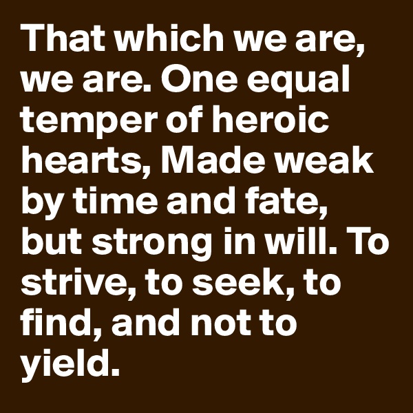 That which we are, we are. One equal temper of heroic hearts, Made weak by time and fate, but strong in will. To strive, to seek, to find, and not to yield.