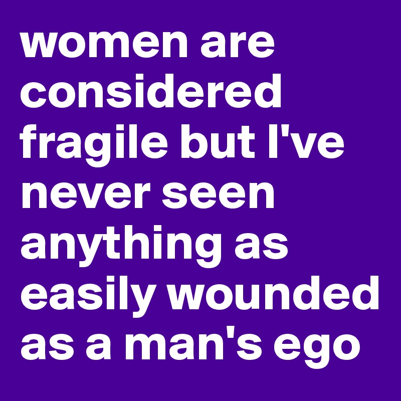 women are considered fragile but I've never seen anything as easily wounded as a man's ego