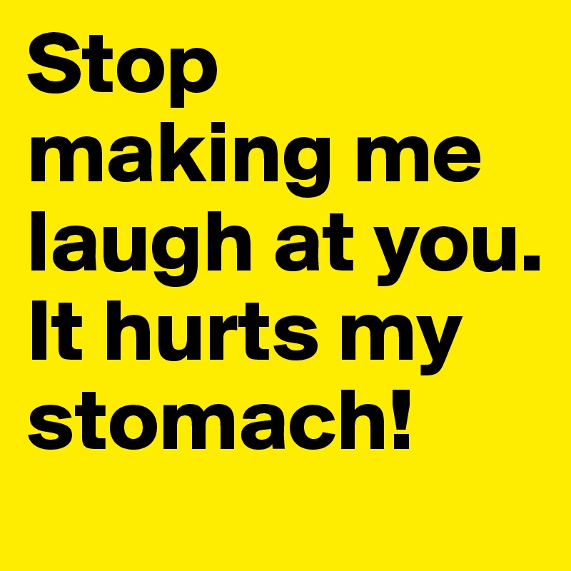 Stop making me laugh at you. It hurts my stomach!