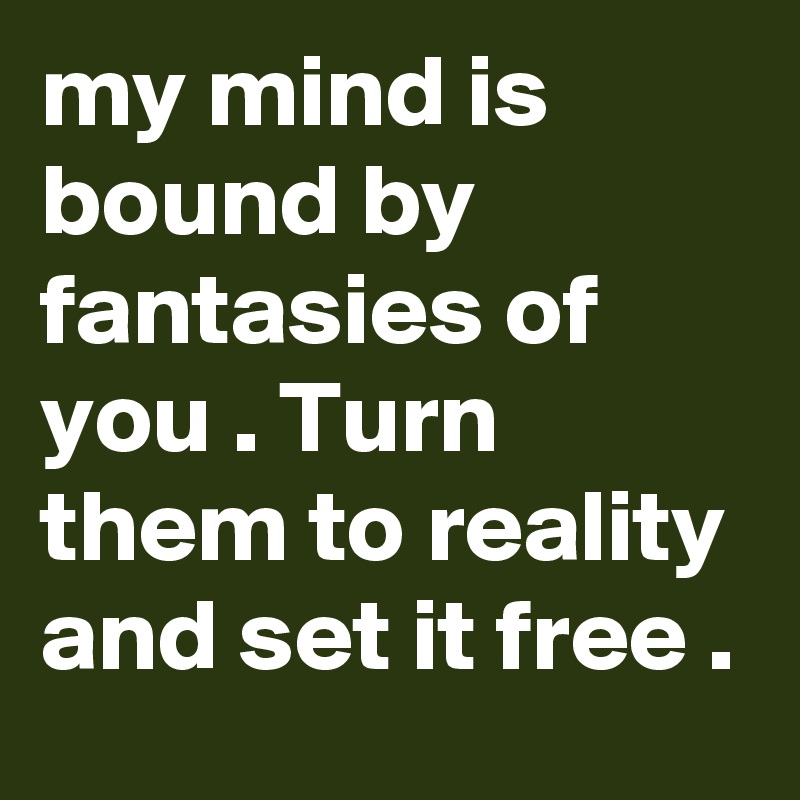 my mind is bound by fantasies of you . Turn them to reality and set it free .