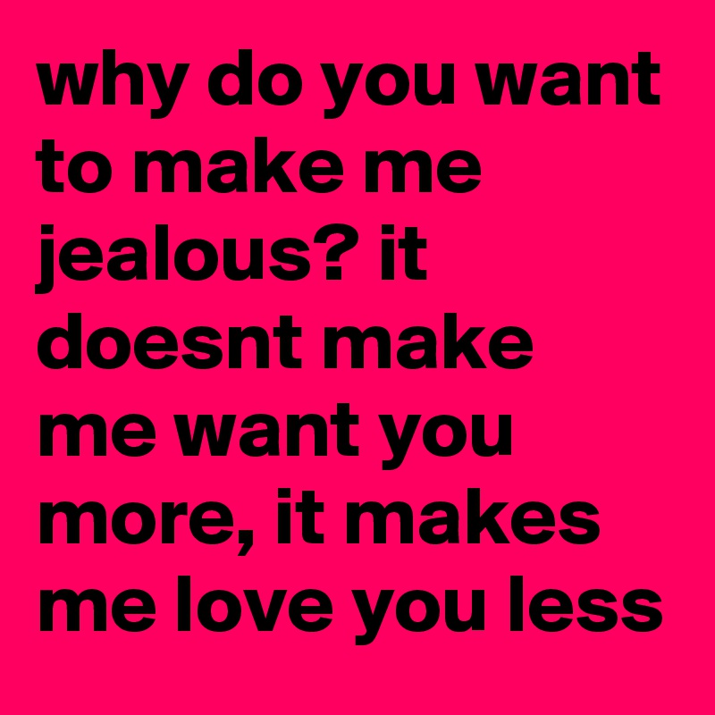 why do you want to make me jealous? it doesnt make me want you more, it makes me love you less