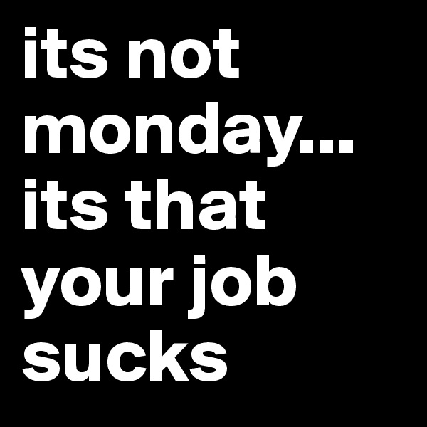 its not monday...
its that
your job sucks