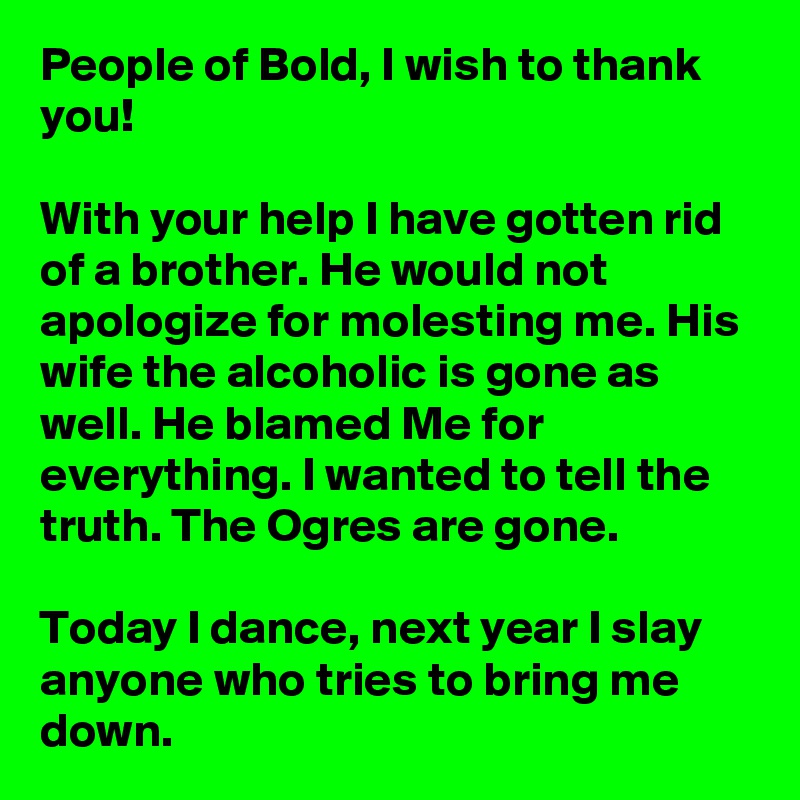 People of Bold, I wish to thank you!

With your help I have gotten rid of a brother. He would not apologize for molesting me. His wife the alcoholic is gone as well. He blamed Me for everything. I wanted to tell the truth. The Ogres are gone.

Today I dance, next year I slay anyone who tries to bring me down.