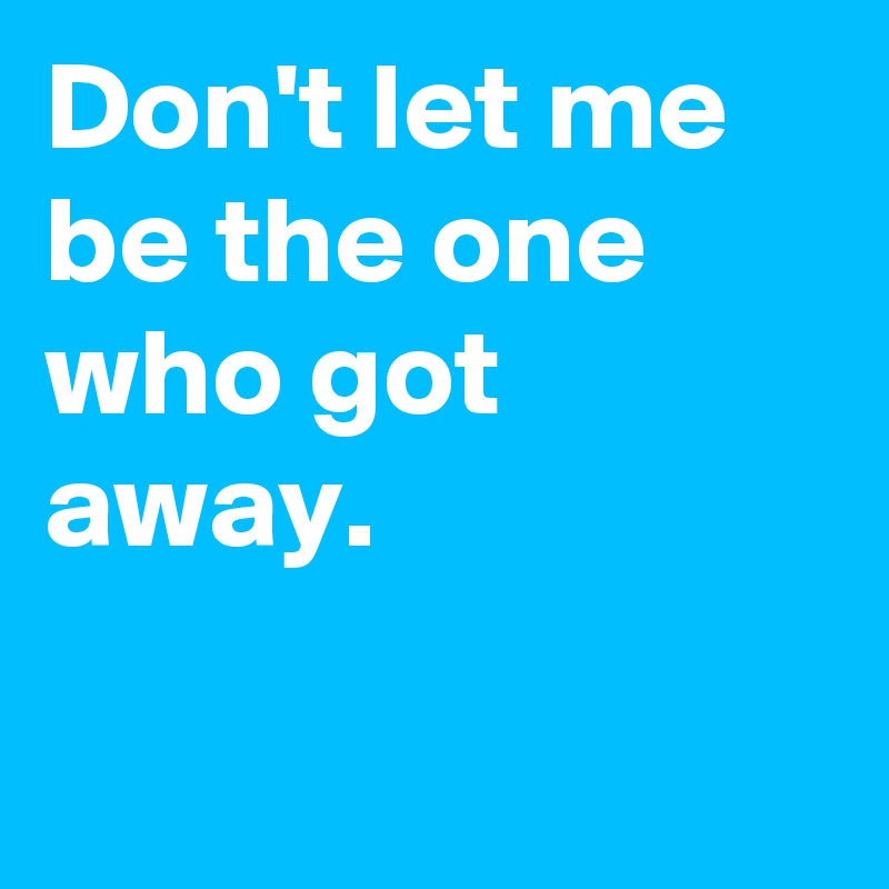 Don't let me be the one who got away.

