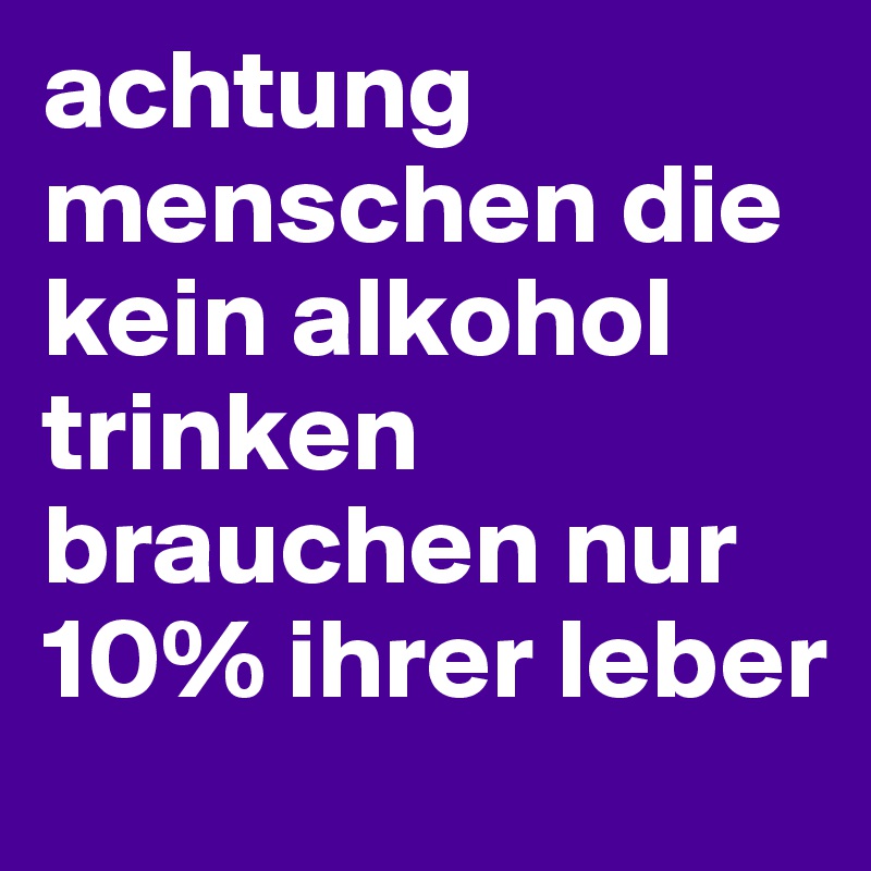 achtung menschen die kein alkohol trinken brauchen nur 10% ihrer leber