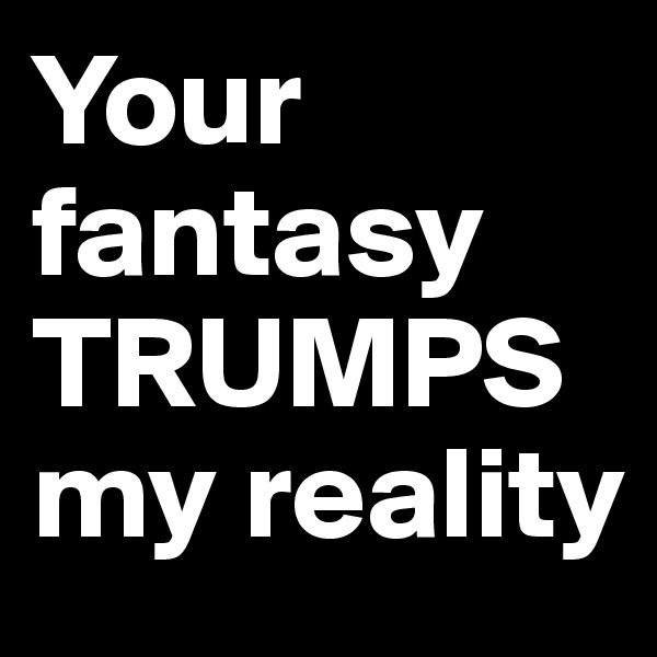 Your fantasy
TRUMPS my reality