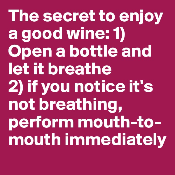 The secret to enjoy a good wine: 1) Open a bottle and let it breathe 
2) if you notice it's not breathing, perform mouth-to-mouth immediately