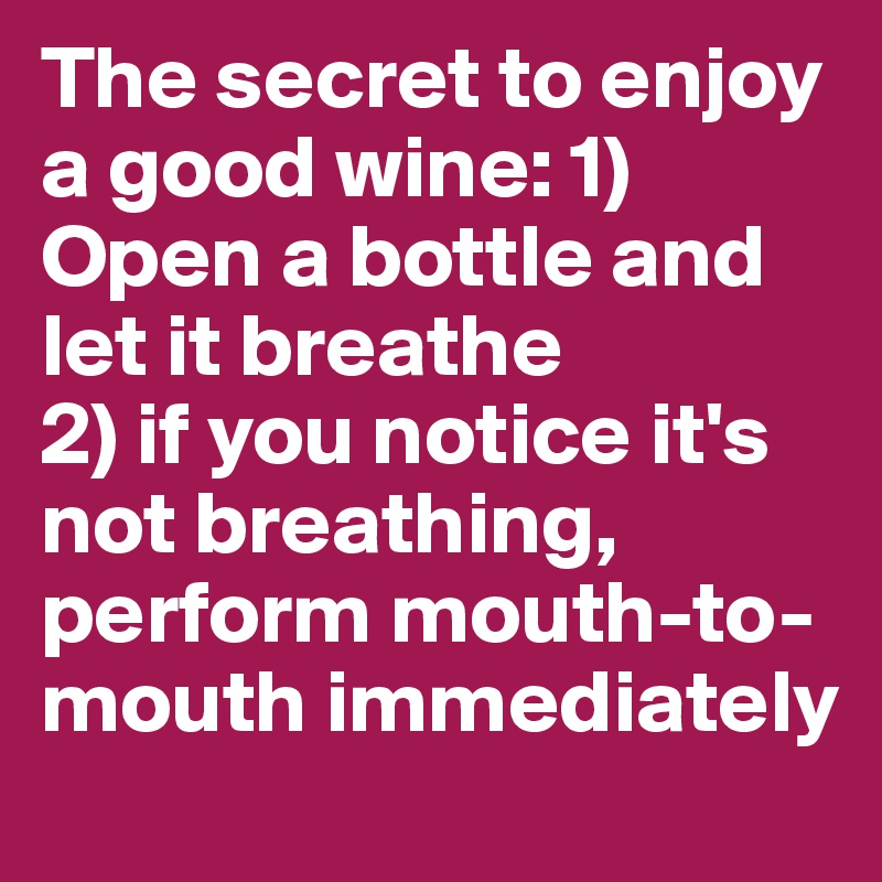 The secret to enjoy a good wine: 1) Open a bottle and let it breathe 
2) if you notice it's not breathing, perform mouth-to-mouth immediately