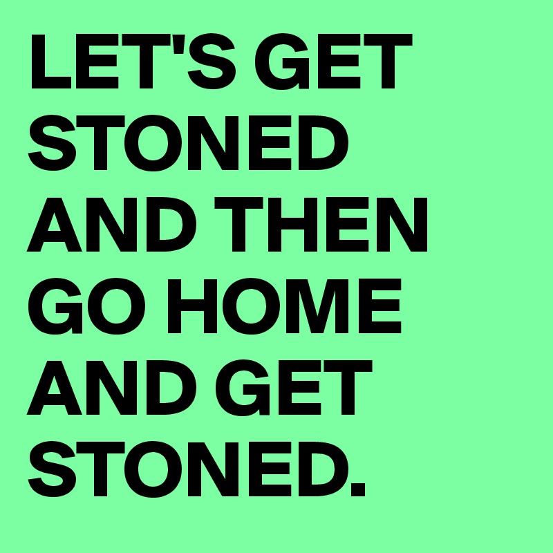 LET'S GET STONED AND THEN GO HOME AND GET STONED. 