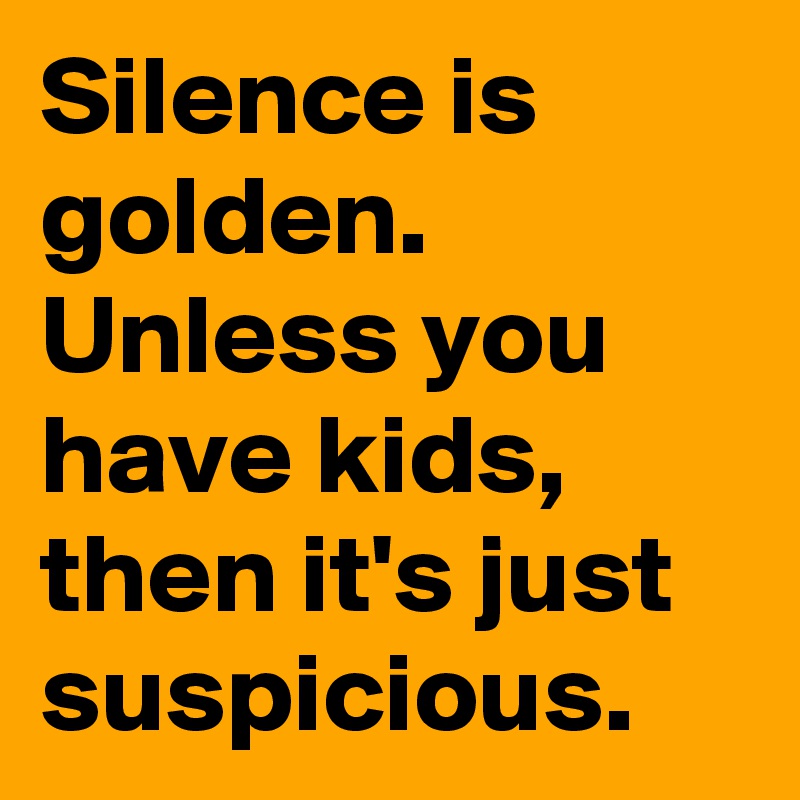 Silence is golden. Unless you have kids, then it's just suspicious.