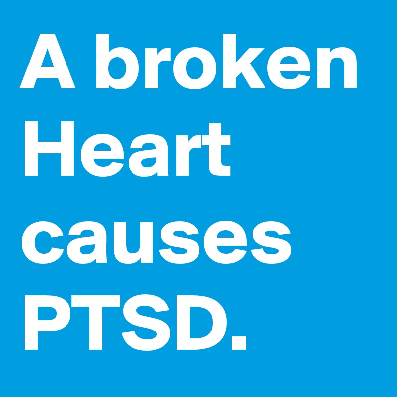 A broken Heart causes PTSD. 
