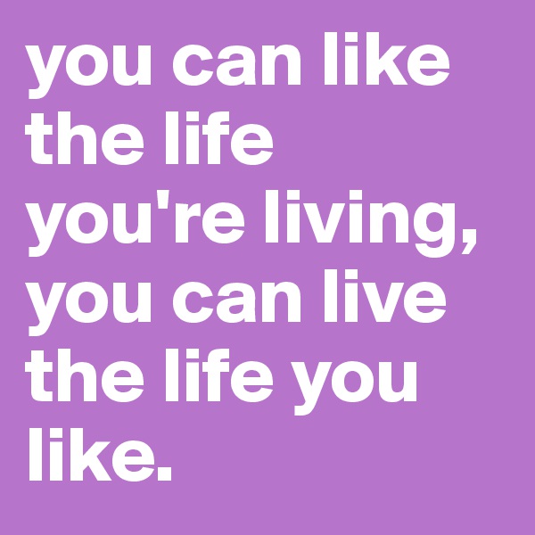 you can like the life you're living, you can live the life you like. 