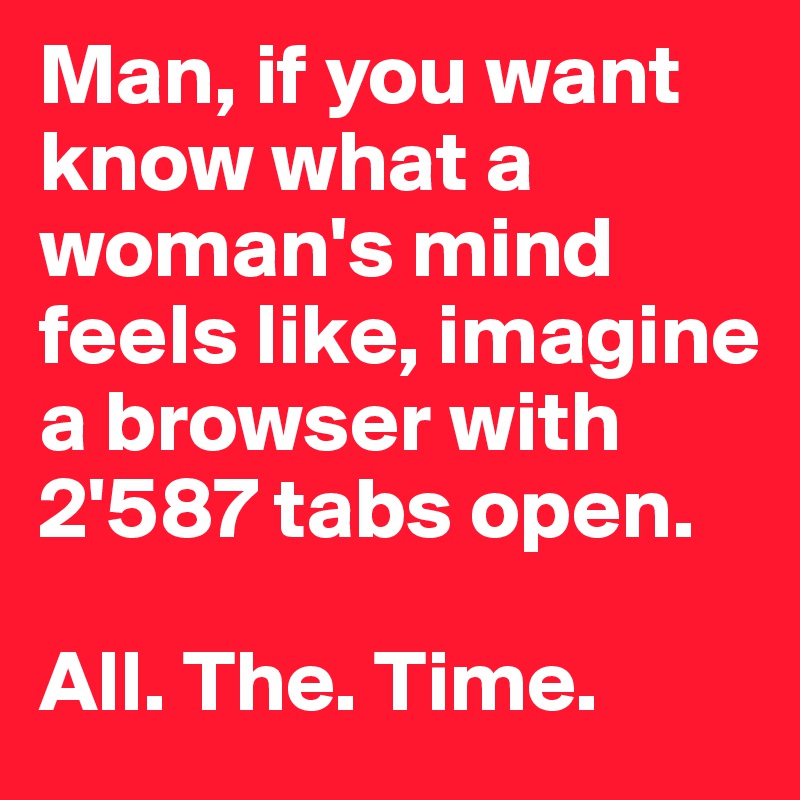 Man, if you want know what a woman's mind feels like, imagine a browser with 2'587 tabs open.

All. The. Time.
