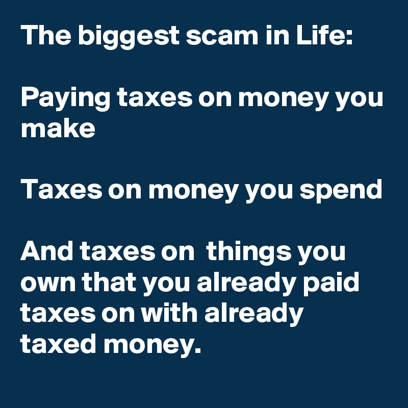 The biggest scam in Life:

Paying taxes on money you make

Taxes on money you spend

And taxes on  things you own that you already paid taxes on with already taxed money.