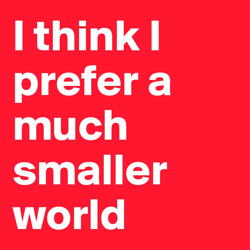 I think I prefer a much smaller world