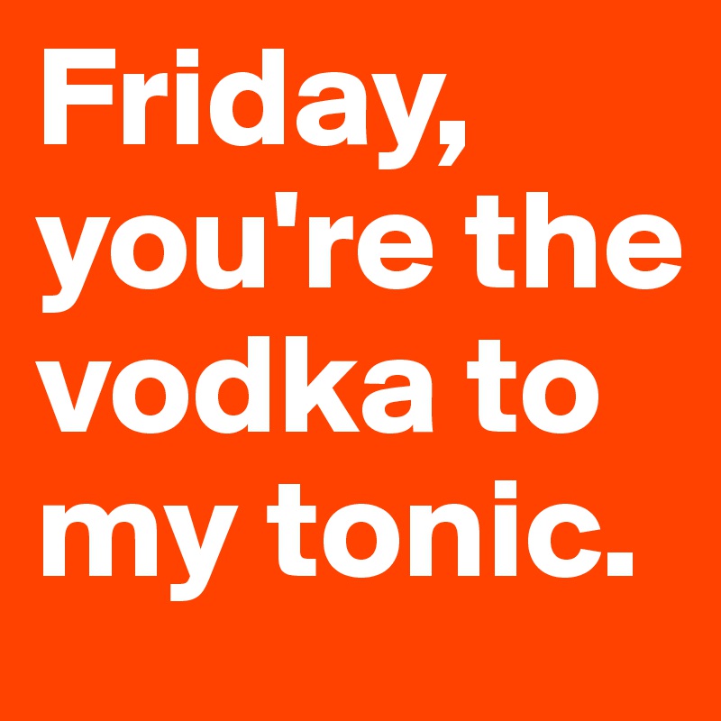 Friday,
you're the vodka to my tonic.